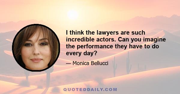 I think the lawyers are such incredible actors. Can you imagine the performance they have to do every day?