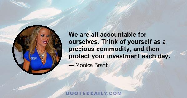 We are all accountable for ourselves. Think of yourself as a precious commodity, and then protect your investment each day.