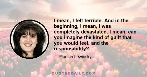 I mean, I felt terrible. And in the beginning, I mean, I was completely devastated. I mean, can you imagine the kind of guilt that you would feel, and the responsibility?