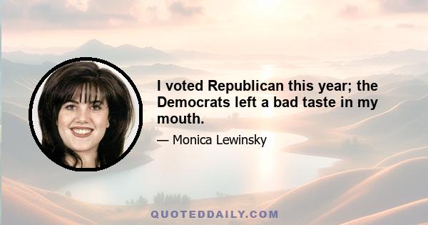 I voted Republican this year; the Democrats left a bad taste in my mouth.