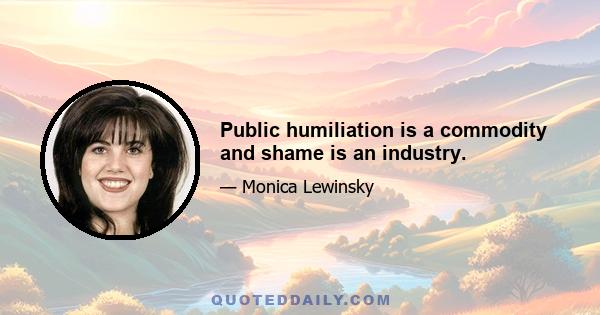 Public humiliation is a commodity and shame is an industry.