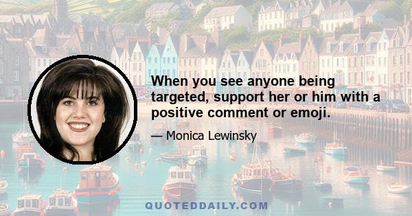 When you see anyone being targeted, support her or him with a positive comment or emoji.