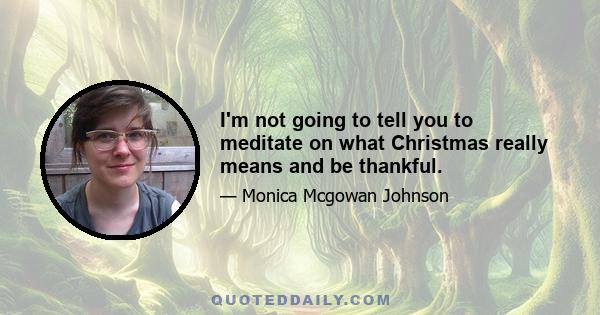 I'm not going to tell you to meditate on what Christmas really means and be thankful.