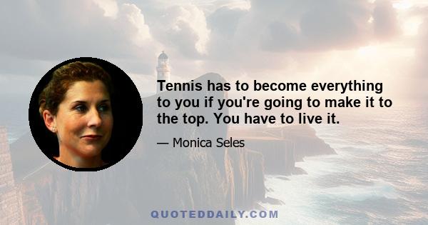 Tennis has to become everything to you if you're going to make it to the top. You have to live it.