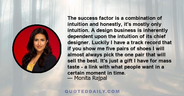 The success factor is a combination of intuition and honestly, it's mostly only intuition. A design business is inherently dependent upon the intuition of its chief designer. Luckily I have a track record that if you