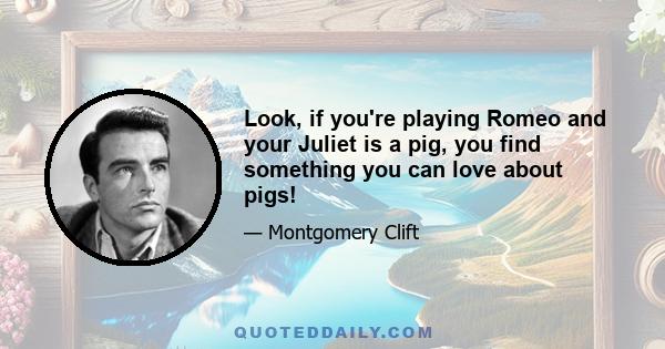 Look, if you're playing Romeo and your Juliet is a pig, you find something you can love about pigs!
