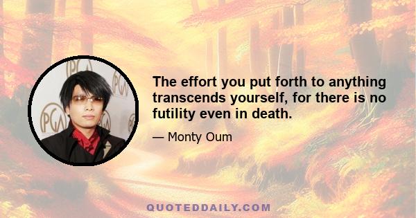 The effort you put forth to anything transcends yourself, for there is no futility even in death.