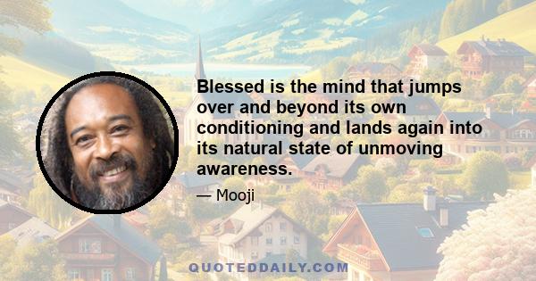 Blessed is the mind that jumps over and beyond its own conditioning and lands again into its natural state of unmoving awareness.