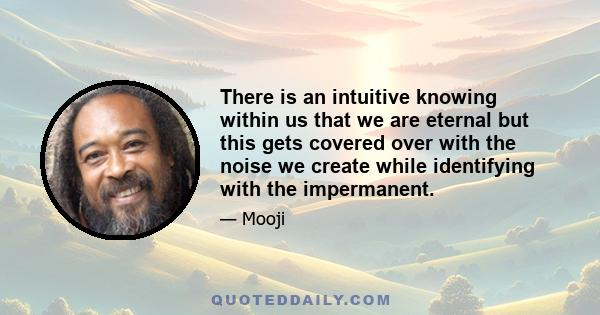 There is an intuitive knowing within us that we are eternal but this gets covered over with the noise we create while identifying with the impermanent.