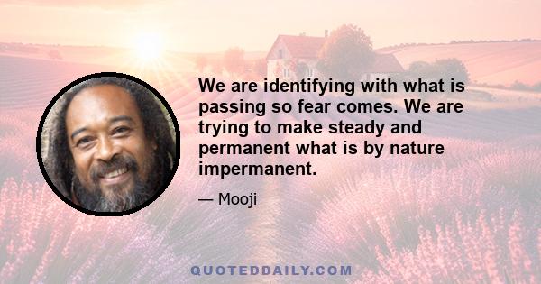 We are identifying with what is passing so fear comes. We are trying to make steady and permanent what is by nature impermanent.