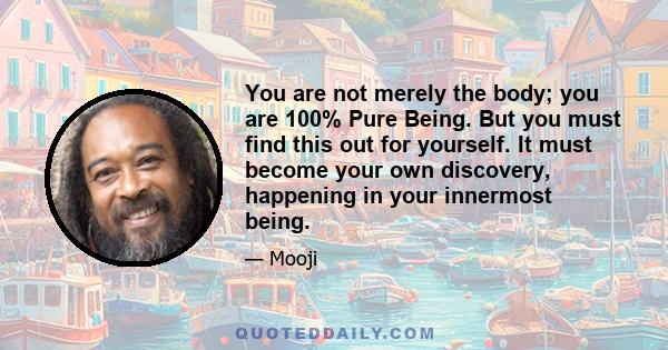 You are not merely the body; you are 100% Pure Being. But you must find this out for yourself. It must become your own discovery, happening in your innermost being.