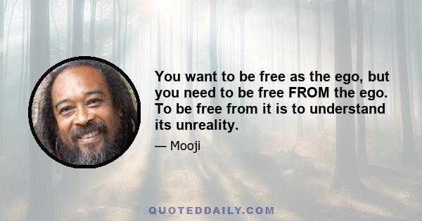 You want to be free as the ego, but you need to be free FROM the ego. To be free from it is to understand its unreality.