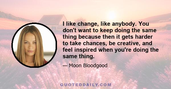 I like change, like anybody. You don't want to keep doing the same thing because then it gets harder to take chances, be creative, and feel inspired when you're doing the same thing.