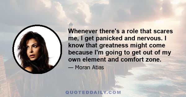 Whenever there's a role that scares me, I get panicked and nervous. I know that greatness might come because I'm going to get out of my own element and comfort zone.