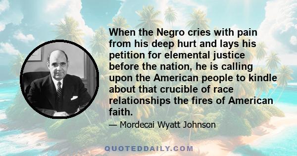 When the Negro cries with pain from his deep hurt and lays his petition for elemental justice before the nation, he is calling upon the American people to kindle about that crucible of race relationships the fires of