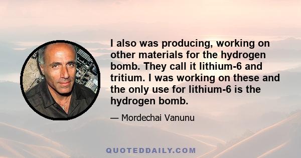 I also was producing, working on other materials for the hydrogen bomb. They call it lithium-6 and tritium. I was working on these and the only use for lithium-6 is the hydrogen bomb.