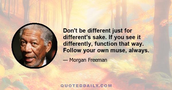 Don't be different just for different's sake. If you see it differently, function that way. Follow your own muse, always.