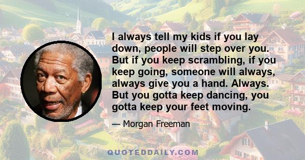 I always tell my kids if you lay down, people will step over you. But if you keep scrambling, if you keep going, someone will always, always give you a hand. Always. But you gotta keep dancing, you gotta keep your feet