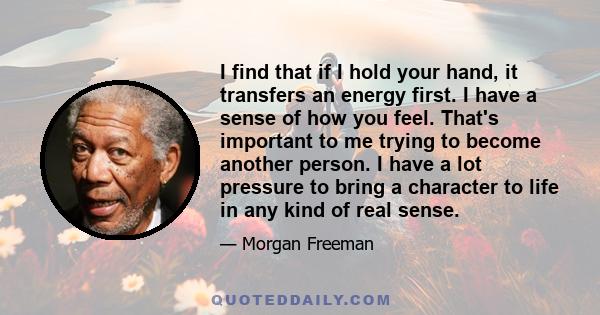 I find that if I hold your hand, it transfers an energy first. I have a sense of how you feel. That's important to me trying to become another person. I have a lot pressure to bring a character to life in any kind of