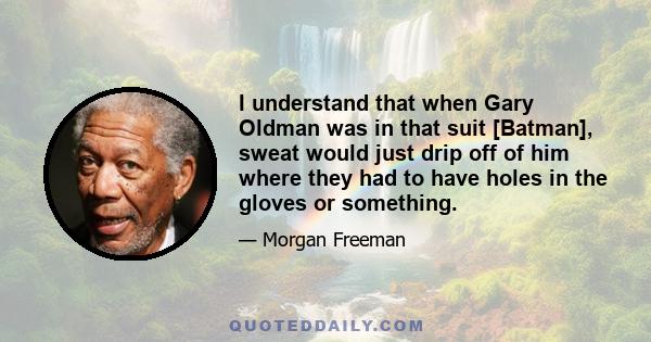 I understand that when Gary Oldman was in that suit [Batman], sweat would just drip off of him where they had to have holes in the gloves or something.