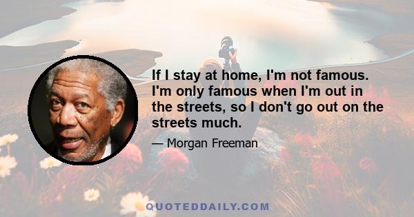 If I stay at home, I'm not famous. I'm only famous when I'm out in the streets, so I don't go out on the streets much.