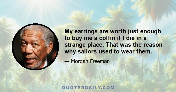 My earrings are worth just enough to buy me a coffin if I die in a strange place. That was the reason why sailors used to wear them.