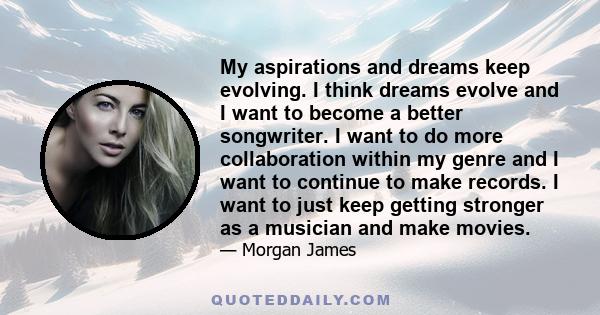 My aspirations and dreams keep evolving. I think dreams evolve and I want to become a better songwriter. I want to do more collaboration within my genre and I want to continue to make records. I want to just keep