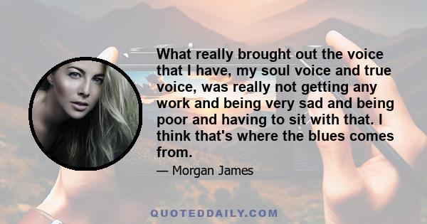 What really brought out the voice that I have, my soul voice and true voice, was really not getting any work and being very sad and being poor and having to sit with that. I think that's where the blues comes from.