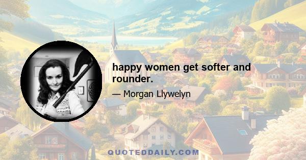 happy women get softer and rounder.