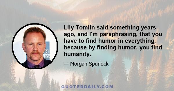 Lily Tomlin said something years ago, and I'm paraphrasing, that you have to find humor in everything, because by finding humor, you find humanity.