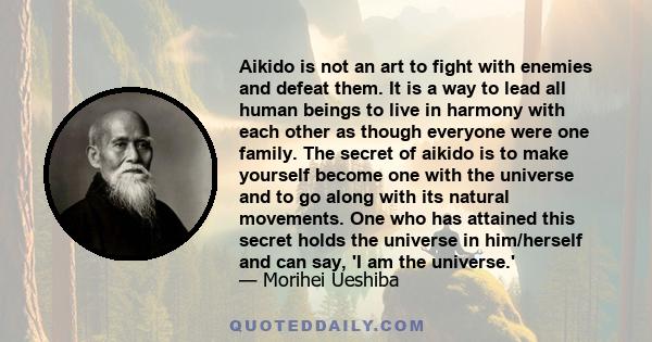 Aikido is not an art to fight with enemies and defeat them. It is a way to lead all human beings to live in harmony with each other as though everyone were one family. The secret of aikido is to make yourself become one 