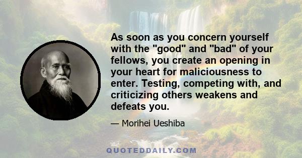 As soon as you concern yourself with the good and bad of your fellows, you create an opening in your heart for maliciousness to enter. Testing, competing with, and criticizing others weakens and defeats you.