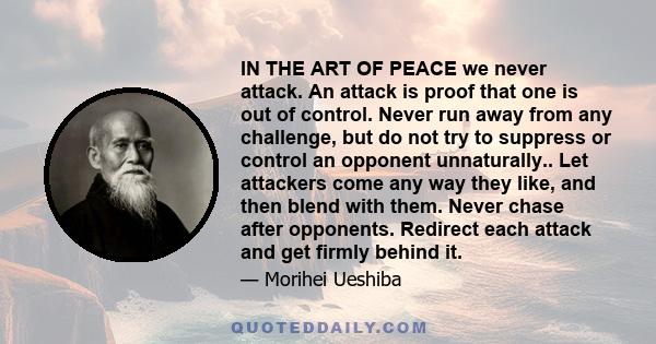 IN THE ART OF PEACE we never attack. An attack is proof that one is out of control. Never run away from any challenge, but do not try to suppress or control an opponent unnaturally.. Let attackers come any way they