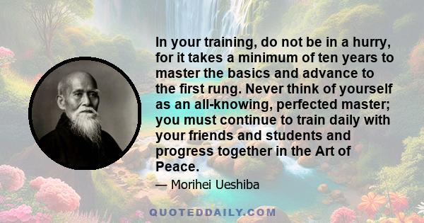 In your training, do not be in a hurry, for it takes a minimum of ten years to master the basics and advance to the first rung. Never think of yourself as an all-knowing, perfected master; you must continue to train