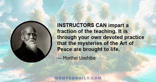 INSTRUCTORS CAN impart a fraction of the teaching. It is through your own devoted practice that the mysteries of the Art of Peace are brought to life.