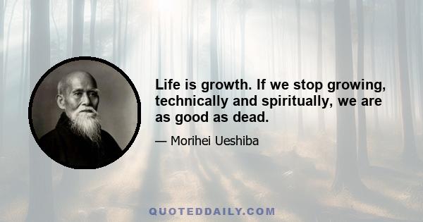 Life is growth. If we stop growing, technically and spiritually, we are as good as dead.