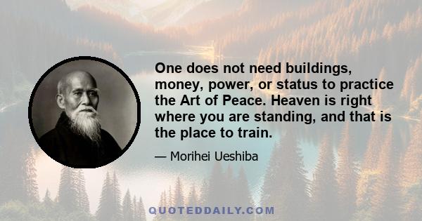 One does not need buildings, money, power, or status to practice the Art of Peace. Heaven is right where you are standing, and that is the place to train.