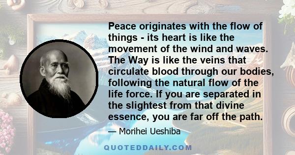 Peace originates with the flow of things - its heart is like the movement of the wind and waves. The Way is like the veins that circulate blood through our bodies, following the natural flow of the life force. If you