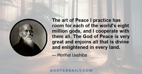 The art of Peace I practice has room for each of the world's eight million gods, and I cooperate with them all. The God of Peace is very great and enjoins all that is divine and enlightened in every land.