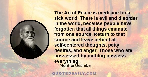 The Art of Peace is medicine for a sick world. There is evil and disorder in the world, because people have forgotten that all things emanate from one source. Return to that source and leave behind all self-centered