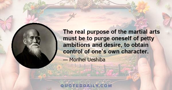 The real purpose of the martial arts must be to purge oneself of petty ambitions and desire, to obtain control of one’s own character.