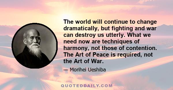 The world will continue to change dramatically, but fighting and war can destroy us utterly. What we need now are techniques of harmony, not those of contention. The Art of Peace is required, not the Art of War.