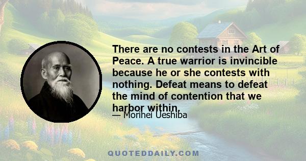 There are no contests in the Art of Peace. A true warrior is invincible because he or she contests with nothing. Defeat means to defeat the mind of contention that we harbor within.