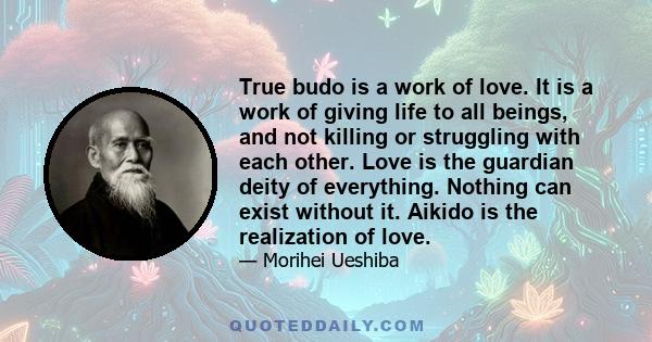 True budo is a work of love. It is a work of giving life to all beings, and not killing or struggling with each other. Love is the guardian deity of everything. Nothing can exist without it. Aikido is the realization of 