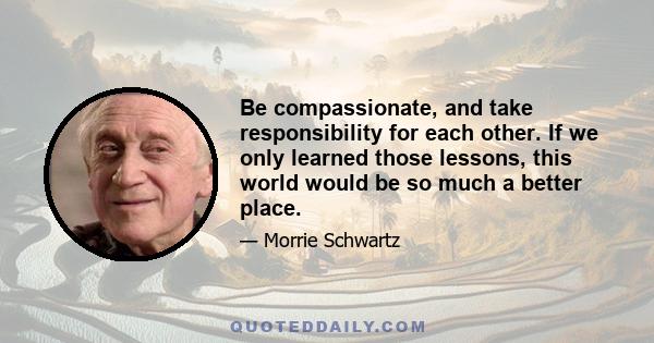 Be compassionate, and take responsibility for each other. If we only learned those lessons, this world would be so much a better place.