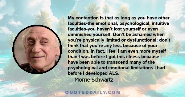 My contention is that as long as you have other faculties-the emotional, psychological, intuitive faculties-you haven't lost yourself or even diminished yourself. Don't be ashamed when you're physically limited or