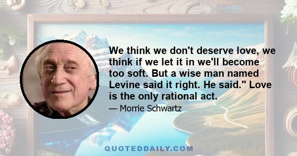 We think we don't deserve love, we think if we let it in we'll become too soft. But a wise man named Levine said it right. He said. Love is the only rational act.