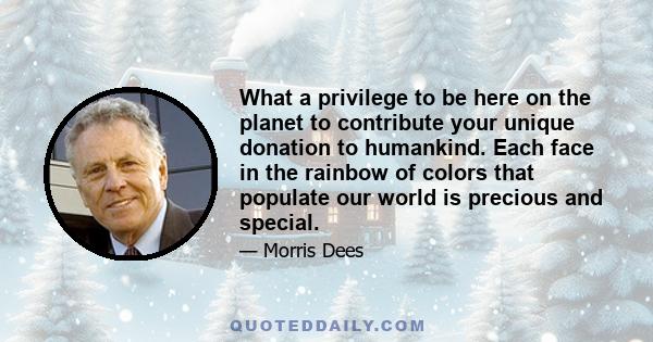 What a privilege to be here on the planet to contribute your unique donation to humankind. Each face in the rainbow of colors that populate our world is precious and special.