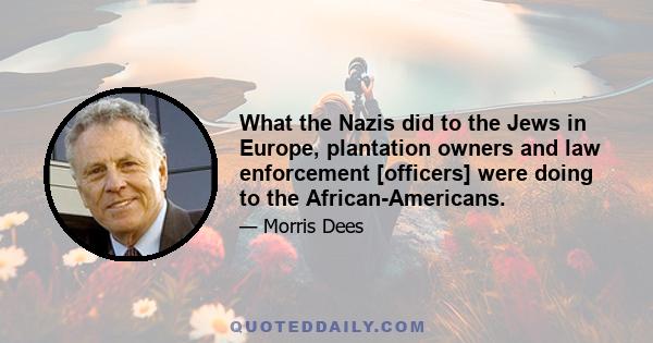 What the Nazis did to the Jews in Europe, plantation owners and law enforcement [officers] were doing to the African-Americans.