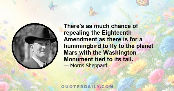 There's as much chance of repealing the Eighteenth Amendment as there is for a hummingbird to fly to the planet Mars with the Washington Monument tied to its tail.